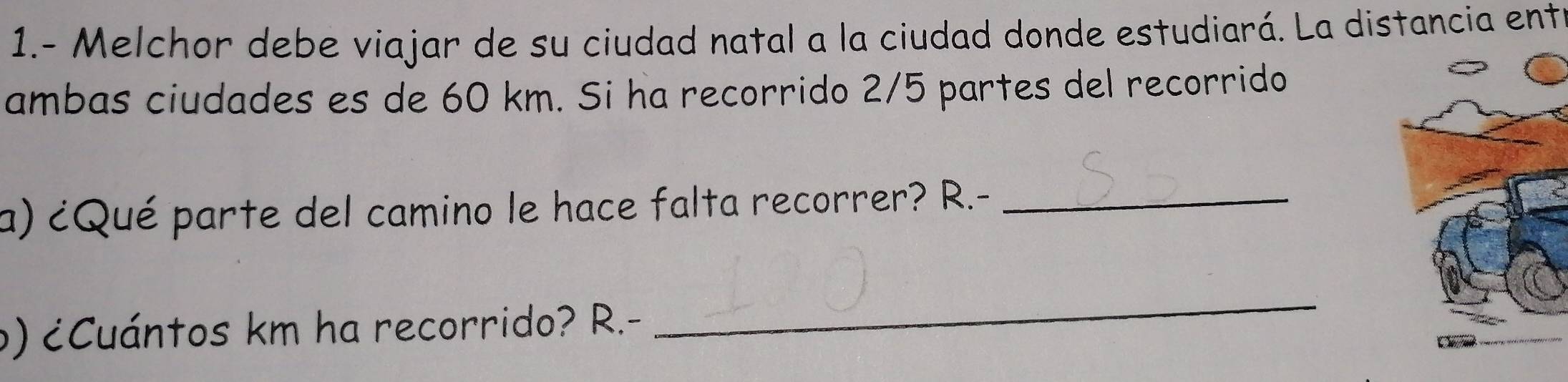 1.- Melchor debe viajar de su ciudad natal a la ciudad donde estudiará. La distancia ente 
ambas ciudades es de 60 km. Si ha recorrido 2/5 partes del recorrido 
a) ¿Qué parte del camino le hace falta recorrer? R.-_ 
o) ¿Cuántos km ha recorrido? R.- 
_