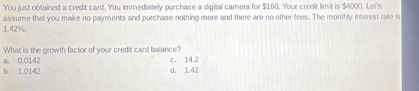 You just obtained a credit card. You immediately purchase a digital camera for $160. Your credit limit is $4000. Let's
assume that you make no payments and purchase nothing more and there are no other fees. The monthly interest rate is
1.42%.
What is the growth factor of your credit card balance?
a. 0.0142 c. 14.2
b. 1.0142 d. 1.42