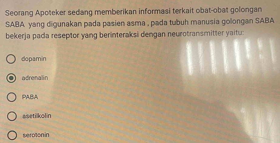 Seorang Apoteker sedang memberikan informasi terkait obat-obat golongan
SABA yang digunakan pada pasien asma , pada tubuh manusia golongan SABA
bekerja pada reseptor yang berinteraksi dengan neurotransmitter yaitu:
dopamin
adrenalin
PABA
asetilkolin
serotonin