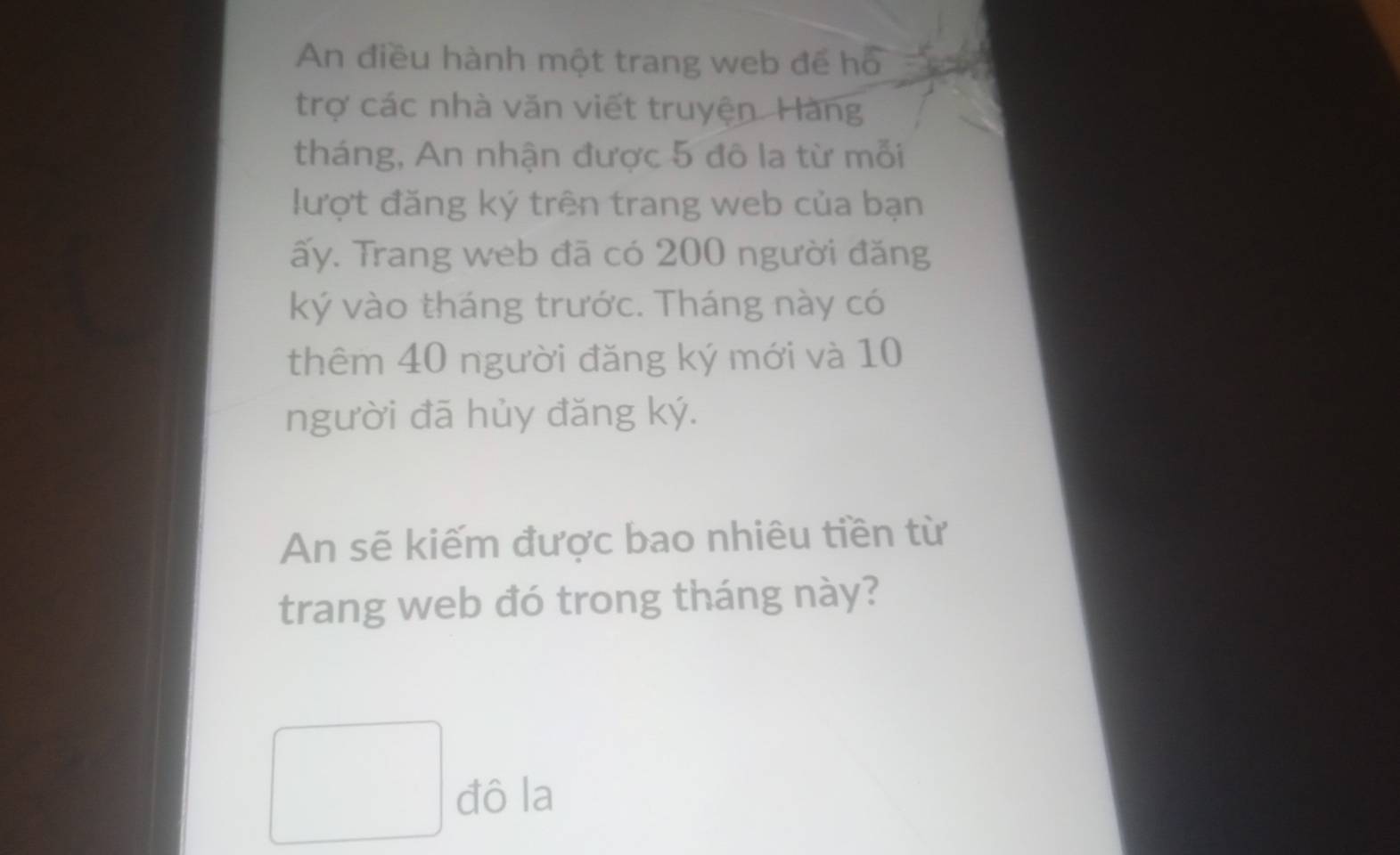 An điều hành một trang web đế hồ 
trợ các nhà văn viết truyện. Hàng 
tháng, An nhận được 5 đô la từ mỗi 
lượt đăng ký trên trang web của bạn 
ấy. Trang web đã có 200 người đăng 
ký vào tháng trước. Tháng này có 
thêm 40 người đăng ký mới và 10
người đã hủy đăng ký. 
An sẽ kiếm được bao nhiêu tiền từ 
trang web đó trong tháng này? 
đô la