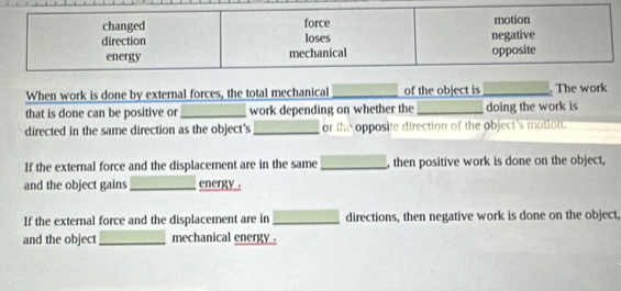 changed force motion
direction loses negative
energy mechanical opposite
When work is done by external forces, the total mechanical _of the object is_ . The work
that is done can be positive or_ work depending on whether the _doing the work is
directed in the same direction as the object's _or the opposite direction of the object's motion.
If the external force and the displacement are in the same _, then positive work is done on the object,
and the object gains_ energy .
If the external force and the displacement are in _directions, then negative work is done on the object,
and the object _mechanical energy .