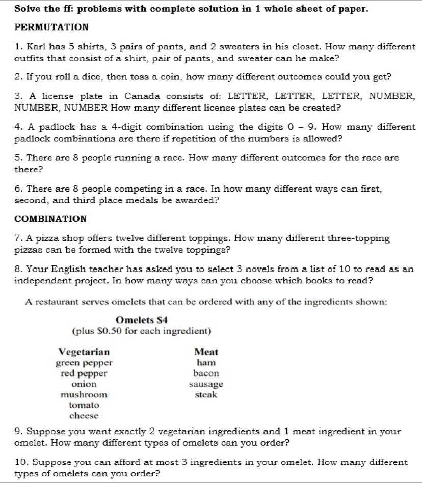 Solve the ff: problems with complete solution in 1 whole sheet of paper. 
PERMUTATION 
1. Karl has 5 shirts, 3 pairs of pants, and 2 sweaters in his closet. How many different 
outfits that consist of a shirt, pair of pants, and sweater can he make? 
2. If you roll a dice, then toss a coin, how many different outcomes could you get? 
3. A license plate in Canada consists of: LETTER, LETTER, LETTER, NUMBER, 
NUMBER, NUMBER How many different license plates can be created? 
4. A padlock has a 4 -digit combination using the digits 0-9. How many different 
padlock combinations are there if repetition of the numbers is allowed? 
5. There are 8 people running a race. How many different outcomes for the race are 
there? 
6. There are 8 people competing in a race. In how many different ways can first, 
second, and third place medals be awarded? 
COMBINATION 
7. A pizza shop offers twelve different toppings. How many different three-topping 
pizzas can be formed with the twelve toppings? 
8. Your English teacher has asked you to select 3 novels from a list of 10 to read as an 
independent project. In how many ways can you choose which books to read? 
A restaurant serves omelets that can be ordered with any of the ingredients shown: 
Omelets $4
(plus $0.50 for each ingredient) 
Vegetarian Meat 
green pepper ham 
red pepper bacon 
onion sausage 
mushroom steak 
tomato 
cheese 
9. Suppose you want exactly 2 vegetarian ingredients and 1 meat ingredient in your 
omelet. How many different types of omelets can you order? 
10. Suppose you can afford at most 3 ingredients in your omelet. How many different 
types of omelets can you order?