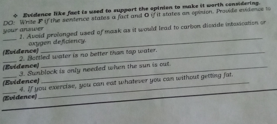 Evidence like fact is used to support the opinion to make it worth considering. 
DO: Write F if the sentence states a fact and O if it states an opinion. Provide evidence to 
_1. Avoid prolonged used of mask as it would lead to carbon dioxide intoxication or 
your answer 
_ 
oxygen deficiency. 
(Evidence)_ 
_ 
2. Bottled water is no better than tap water. 
(Evidence)_ 
3. Sunblock is only needed when the sun is out. 
__(Evidence) 4. If you exercise, you can eat whatever you can without getting fat. 
(Evidence)