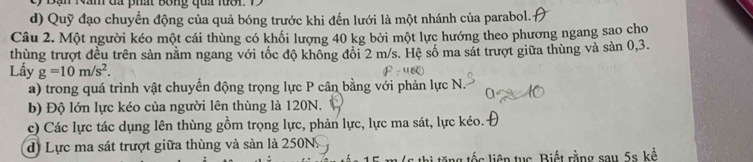 Bạn Năn đã phất bóng qua luời: 1
d) Quỹ đạo chuyển động của quả bóng trước khi đến lưới là một nhánh của parabol.
Câu 2. Một người kéo một cái thùng có khối lượng 40 kg bởi một lực hướng theo phương ngang sao cho
thùng trượt đều trên sản nằm ngang với tốc độ không đổi 2 m/s. Hệ số ma sát trượt giữa thùng và sản 0, 3.
Lấy g=10m/s^2. 
a) trong quá trình vật chuyển động trọng lực P cân bằng với phản lực N.
b) Độ lớn lực kéo của người lên thùng là 120N.
c) Các lực tác dụng lên thùng gồm trọng lực, phản lực, lực ma sát, lực kéo.-
d) Lực ma sát trượt giữa thùng và sàn là 250N.
ng tốc liên tục Biết rằng sau 5s kể