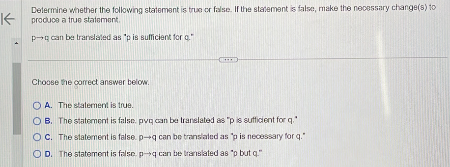 Determine whether the following statement is true or false. If the statement is false, make the necessary change(s) to
produce a true statement.
p→q can be translated as "p is sufficient for q."
Choose the correct answer below.
A. The statement is true.
B. The statement is false. p∨q can be translated as "p is sufficient for q."
C. The statement is false. pto q can be translated as "p is necessary for q."
D. The statement is false. pto q can be translated as "p but q."