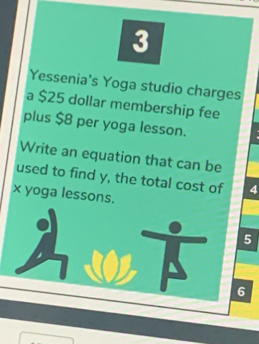 Yessenia's Yoga studio charges 
a $25 dollar membership fee 
plus $8 per yoga lesson. 
Write an equation that can be 
used to find y, the total cost of 4
x yoga lessons.
5