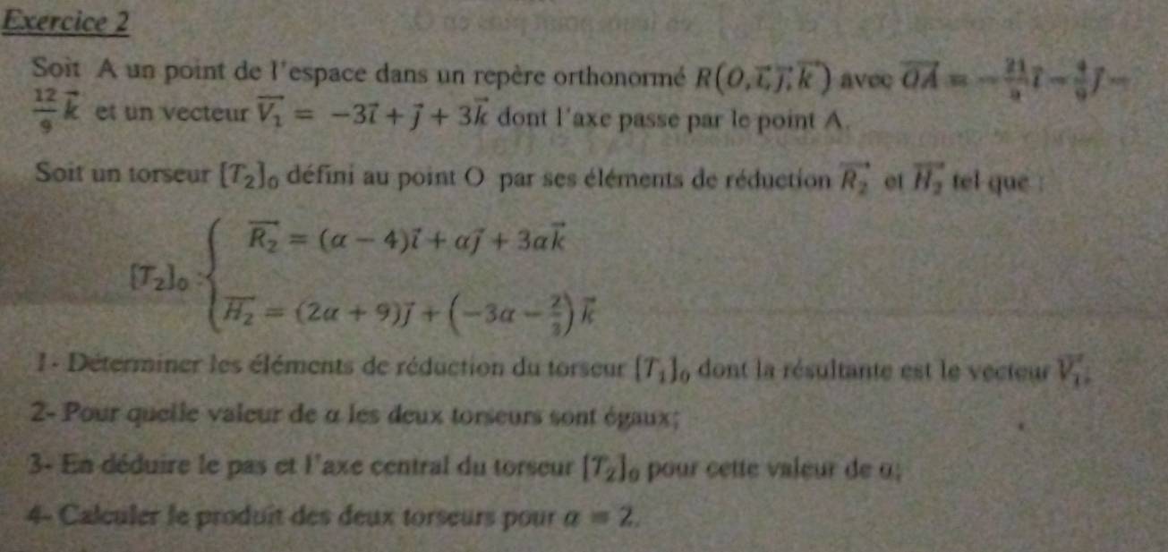 Soit A un point de l'espace dans un repère orthonormé R(O,vector L,vector J,vector k) avec vector OA=- 21/9 vector l- 4/9 J-
 12/9 vector k et un vecteur vector V_1=-3vector i+vector j+3vector k dont l'axe passe par le point A. 
Soit un torseur [T_2]_0 défini au point O par ses éléments de réduction vector R_2 et vector H_2 tel que :
[T_2]_0· beginarrayl widehat R_2=(alpha -4)overline i+aoverline j+3avector k vector H_2=(2a+9)J+(-3a- 2/3 )vector kendarray.
1 - Déterminer les éléments de réduction du torseur [T_1]_0 dont la résultante est le vecteur V_1
2- Pour quelle valeur de α les deux torseurs sont égaux; 
3- En déduire le pas et l'axe central du torseur [T_2]_0 pour cette valeur de u 
4- Calculer le produît des deux torseurs pour a=2.