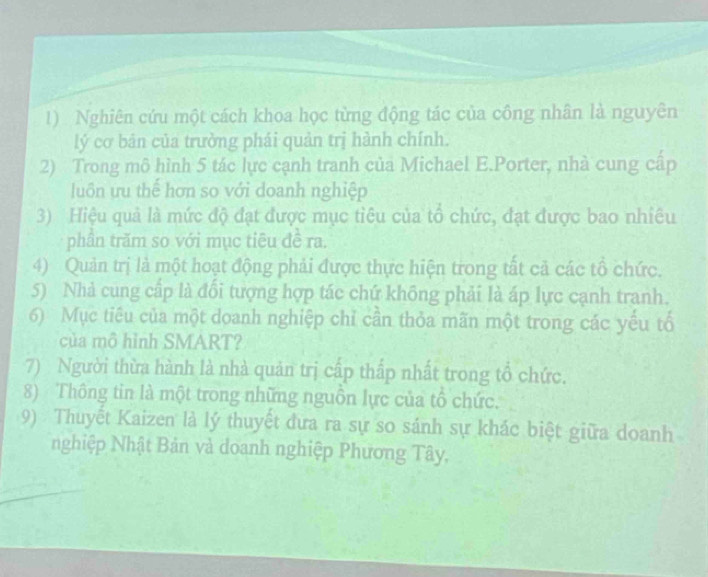 Nghiên cứu một cách khoa học từng động tác của công nhân là nguyên 
lý cơ bản của trường phái quản trị hành chính. 
2) Trong mô hình 5 tác lực cạnh tranh của Michael E.Porter, nhà cung cấp 
luôn ưu thể hơn so với doanh nghiệp 
3) Hiệu quả là mức độ đạt được mục tiêu của tổ chức, đạt được bao nhiêu 
phần trăm so với mục tiêu đề ra. 
4) Quản trị là một hoạt động phải được thực hiện trong tất cả các tổ chức. 
5) Nhà cung cấp là đổi tượng hợp tác chứ không phải là áp lực cạnh tranh. 
6) Mục tiêu của một doanh nghiệp chỉ cần thỏa mãn một trong các yếu tố 
của mô hình SMART? 
7) Người thừa hành là nhà quản trị cấp thấp nhất trong tổ chức. 
8) Thông tin là một trong những nguồn lực của tổ chức. 
9) Thuyết Kaizen là lý thuyết đưa ra sự so sánh sự khác biệt giữa doanh 
nghiệp Nhật Bản và doanh nghiệp Phương Tây,