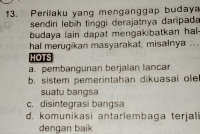 Perilaku yang menganggap budaya
sendiri lebih tinggi derajatnya daripada
budaya lain dapat mengakibatkan hal-
hal merugikan masyarakat, misalnya ...
HOTS
a. pembangunan berjalan lancar
b. sistem pemerintahan dikuasai olel
suatu bangsa
c. disintegrasi bangsa
d. komunikasi antarlembaga terjali
dengan baik