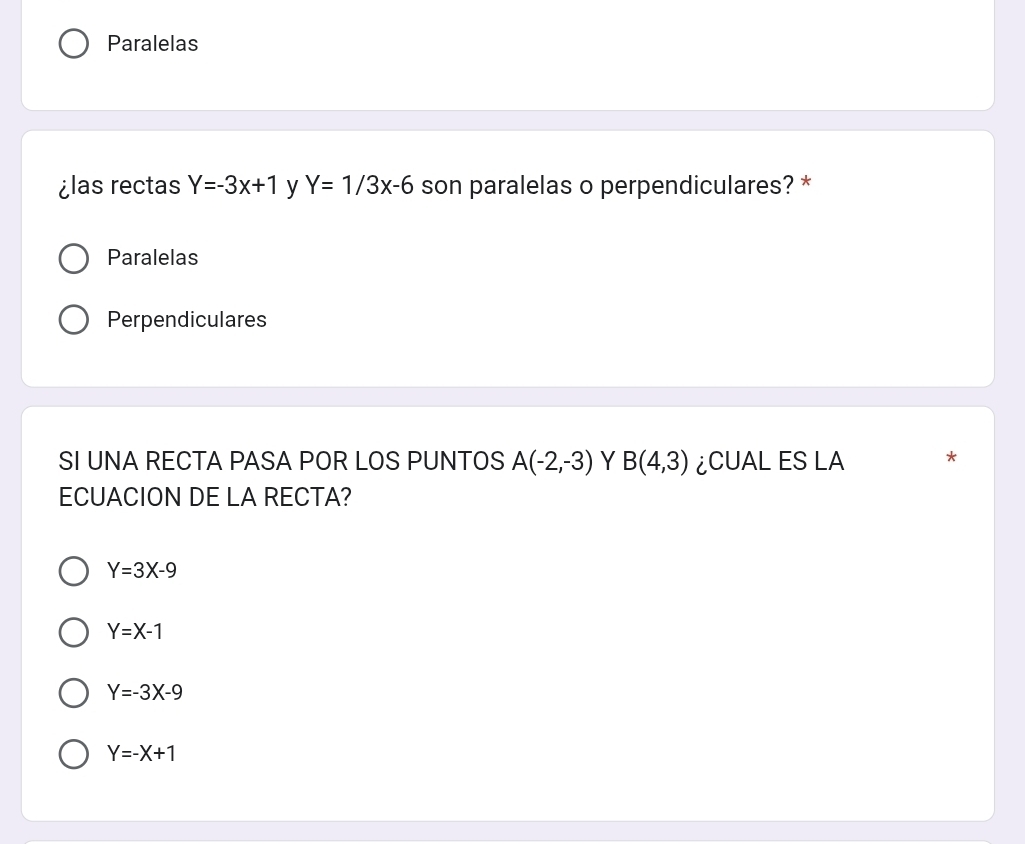 Paralelas
¿las rectas Y=-3x+1 y Y=1/3x-6 son paralelas o perpendiculares? *
Paralelas
Perpendiculares
SI UNA RECTA PASA POR LOS PUNTOS A(-2,-3) Y B(4,3) ¿CUAL ES LA
ECUACION DE LA RECTA?
Y=3X-9
Y=X-1
Y=-3X-9
Y=-X+1