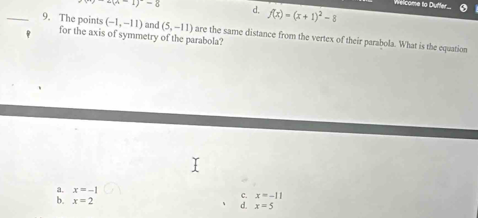 y=(x-1)-8
Welcome to Duffer...
d. f(x)=(x+1)^2-8
_9. The points (-1,-11) and (5,-11) are the same distance from the vertex of their parabola. What is the equation
for the axis of symmetry of the parabola?
a. x=-1
c. x=-11
b. x=2 d. x=5