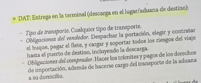 ∞ DAT: Entrega en la terminal (descarga en el lugar/aduana de destino): 
-- Tipo de transporte. Cualquier tipo de transporte. 
- Obligaciones del vendedor. Despachar la portación, elegir y contratar 
el buque, pagar el flete, y cargar y soportar todos los riesgos del viaje 
hasta el puerto de destino, incluyendo la descarga. 
- Obligaciones del comprador. Hacer los trámites y pagos de los derechos 
de importación, además de hacerse cargo del transporte de la aduana 
a su domicilio.