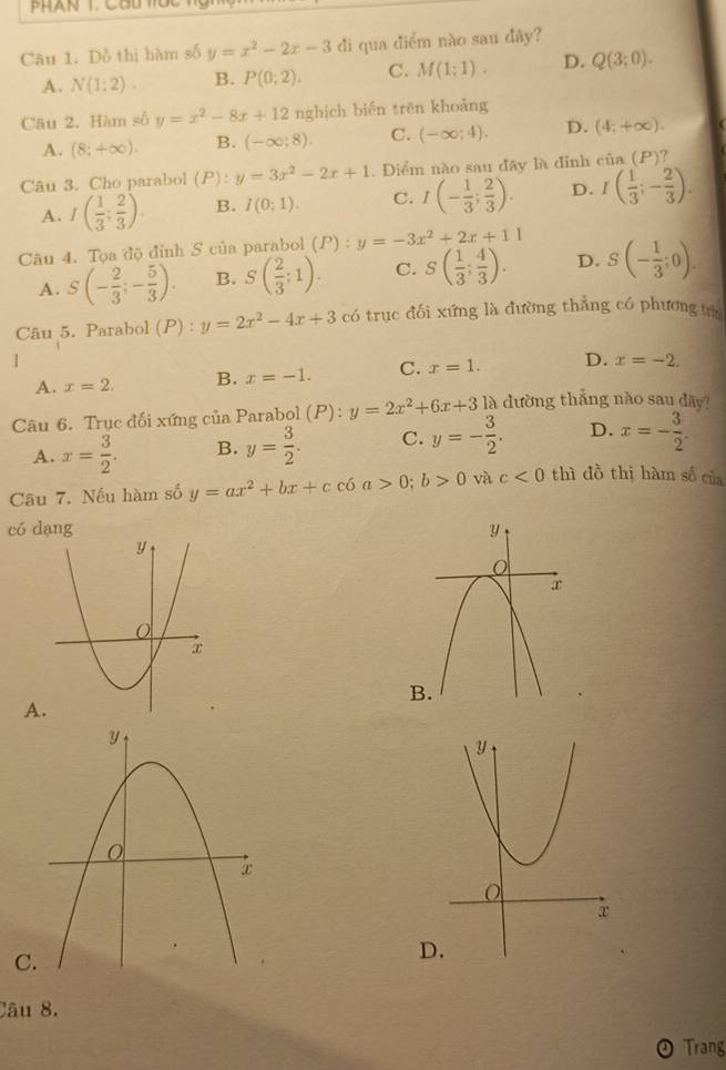 PHAN T. CHt Uc
Câu 1. Đồ thị hàm số y=x^2-2x-3 đi qua điểm nào sau đãy?
A. N(1:2). B. P(0;2). C. M(1;1). D. Q(3;0).
Câu 2. Hàm số y=x^2-8x+12 nghịch biến trên khoảng
A. (8;+∈fty ). B. (-∈fty ;8). C. (-∈fty ;4). D. (4;+∈fty ).
Câu 3. Cho parabol (1 D :y=3x^2-2x+1. Điểm nào sau đây là đỉnh cin(P) ?
A. I( 1/3 : 2/3 ). B. I(0;1). C. I(- 1/3 ; 2/3 ). D. I( 1/3 ;- 2/3 ).
Câu 4. Tọa độ đỉnh S của parabol (P):y=-3x^2+2x+11
A. S(- 2/3 ;- 5/3 ). B. S( 2/3 :1). C. S( 1/3 ; 4/3 ). D. S(- 1/3 ;0).
Câu 5. Parabol (P) : y=2x^2-4x+3 có trục đối xứng là đường thẳng có phương tù
1
A. x=2. B. x=-1. C. x=1. D. x=-2.
Câu 6. Trục đối xứng của Parabol 1 P): y=2x^2+6x+31lambda dường thẳng nào sau dãy?
A. x= 3/2 . B. y= 3/2 . C. y=- 3/2 . D. x=- 3/2 .
Câu 7. Nếu hàm số y=ax^2+bx+cc6a>0;b>0 và c<0</tex> thì đồ thị hàm số của
có dang
A
C.
D
Câu 8.
Trang