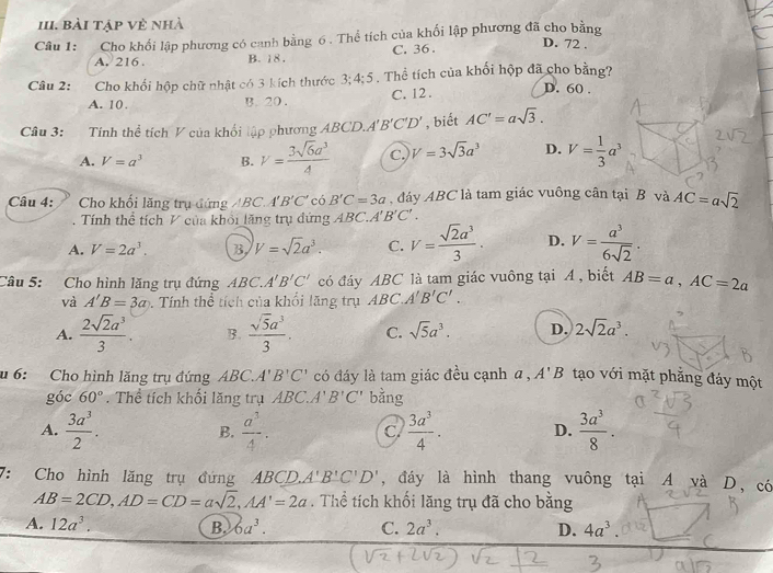 Bài tập về nhà
Câu 1: Cho khối lập phương có canh bằng 6 . Thể tích của khối lập phương đã cho bằng
A. 216 . B. 18 , C. 36.
D. 72 .
Câu 2:  Cho khối hộp chữ nhật có 3 kích thước 3;4 3:5 . Thể tích của khối hộp đã cho bằng?
A. 10. B. 20 . C. 12 .
D. 60 .
Câu 3: Tính thể tích V của khối lập phương ABCD.. A'B'C'D' , biết AC'=asqrt(3).
A. V=a^3 B. V= 3sqrt(6)a^3/4  C. V=3sqrt(3)a^3 D. V= 1/3 a^3
Câu 4: Cho khổi lăng trụ đứng ABC. A'B'C' có B'C=3a , đáy ABC là tam giác vuông cân tại B và AC=asqrt(2)
Tính thể tích V của khổi lăng trụ đứng ABC.A'B'C'.
A. V=2a^3. B V=sqrt(2)a^3. C. V= sqrt(2)a^3/3 · D. V= a^3/6sqrt(2) .
Câu 5: Cho hình lăng trụ đứng ABC.. A'B'C' có đáy ABC là tam giác vuông tại A , biết AB=a,AC=2a
và A'B=3a Tính thể tích của khổi lăng trụ ABC.A'B'C'.
A.  2sqrt(2)a^3/3 . B.  sqrt(5)a^3/3 . C. sqrt(5)a^3. D. 2sqrt(2)a^3.
u 6: Cho hình lăng trụ đứng ABC.A' B'C' có đáy là tam giác đều cạnh a, A'B tạo với mặt phẳng đảy một
góc 60°. Thể tích khối lăng trụ ABC A'B'C' bằng
A.  3a^3/2 . B.  a^3/4 . C.  3a^3/4 . D.  3a^3/8 .
7: Cho hình lăng trụ đứng ABCD.A'B'C'D' , đáy là hình thang vuông tại A và D, có
AB=2CD,AD=CD=asqrt(2),AA'=2a. Thể tích khối lăng trụ đã cho bằng
A. 12a^3. B. 6a^3. C. 2a^3. D. 4a^3.