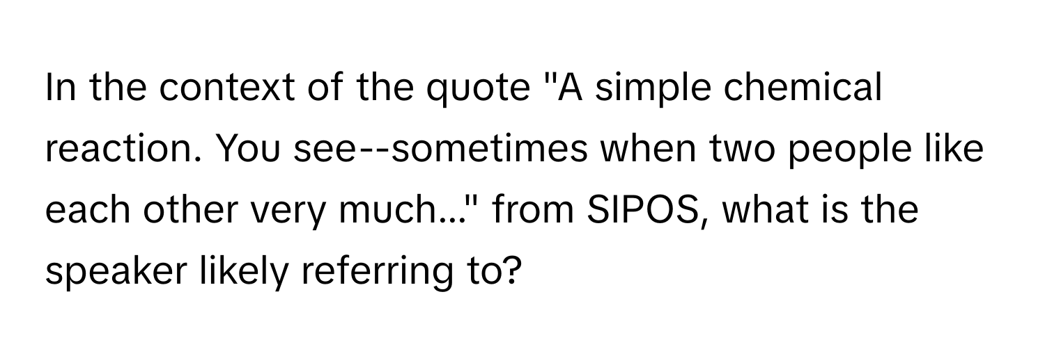 In the context of the quote "A simple chemical reaction. You see--sometimes when two people like each other very much..." from SIPOS, what is the speaker likely referring to?