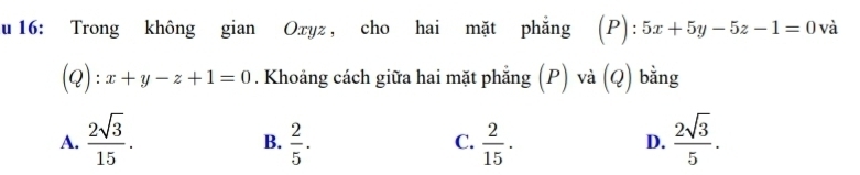 16: Trong không gian Oxyz , cho hai mặt phẳng (P):5x+5y-5z-1=0 và
(Q): x+y-z+1=0. Khoảng cách giữa hai mặt phẳng (P) và (Q) bằng
A.  2sqrt(3)/15 .  2/5 .  2/15 .  2sqrt(3)/5 . 
B.
C.
D.