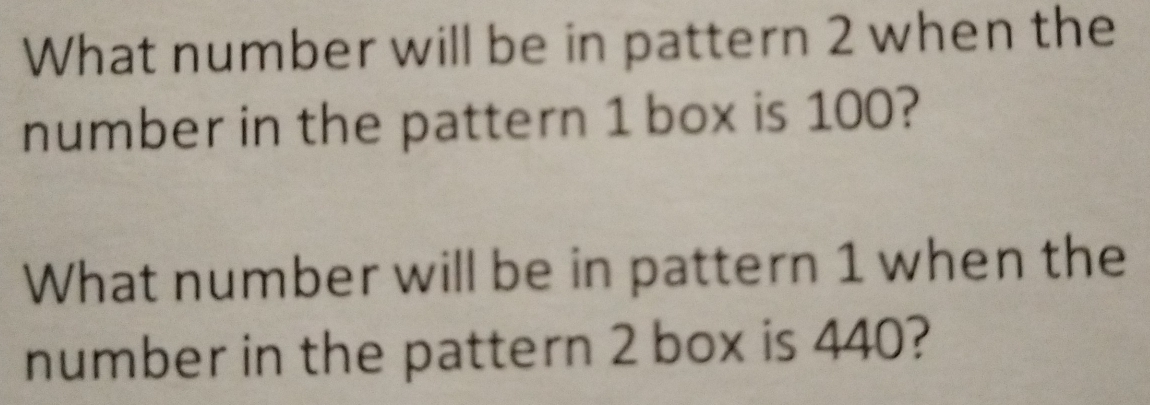 What number will be in pattern 2 when the 
number in the pattern 1 box is 100? 
What number will be in pattern 1 when the 
number in the pattern 2 box is 440?