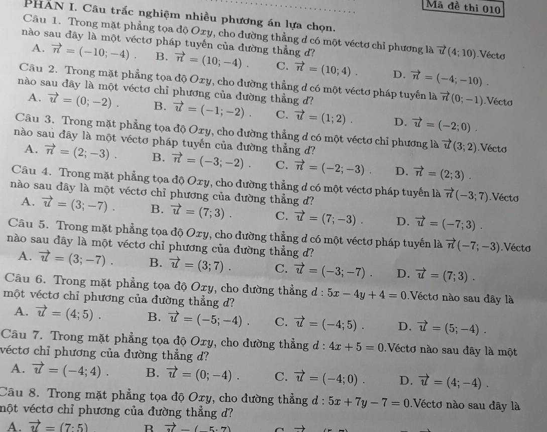 Mã đề thi 010
PHẢN I. Câu trắc nghiệm nhiều phương án lựa chọn.
Câu 1. Trong mặt phẳng tọa độ Oxy, cho đường thẳng d có một véctơ chỉ phương là vector u(4;10).Vécto
nào sau đây là một véctơ pháp tuyến của đường thẳng d?
A. vector n=(-10;-4). B. vector n=(10;-4). C. vector n=(10;4). D. vector n=(-4;-10).
Câu 2. Trong mặt phẳng tọa độ Oxy, cho đường thẳng d có một véctơ pháp tuyến là vector n(0;-1).Véctơ
nào sau đây là một véctơ chỉ phương của đường thẳng d?
A. vector u=(0;-2). B. vector u=(-1;-2). C. vector u=(1;2). D. vector u=(-2;0).
Câu 3. Trong mặt phẳng tọa độ Oxy, cho đường thẳng d có một véctơ chỉ phương là vector u(3;2).Vécto
nào sau đây là một véctơ pháp tuyến của đường thẳng d?
A. vector n=(2;-3). B. vector n=(-3;-2). C. vector n=(-2;-3). D. vector n=(2;3).
Câu 4. Trong mặt phẳng tọa độ Oxy, cho đường thẳng d có một véctơ pháp tuyến là vector n(-3;7).Vécto
nào sau đây là một véctơ chỉ phương của đường thẳng d?
A. vector u=(3;-7). B. vector u=(7;3). C. vector u=(7;-3). D. vector u=(-7;3).
Câu 5. Trong mặt phẳng tọa độ Oxy, cho đường thẳng d có một véctơ pháp tuyến là vector n(-7;-3) Vécto
nào sau đây là một véctơ chỉ phương của đường thẳng d?
A. vector u=(3;-7). B. vector u=(3;7). C. vector u=(-3;-7). D. vector u=(7;3).
Câu 6. Trong mặt phẳng tọa độ Oxy, cho đường thẳng d : : 5x-4y+4=0 Véctơ nào sau đây là
một véctơ chỉ phương của đường thẳng d?
A. vector u=(4;5). B. vector u=(-5;-4). C. vector u=(-4;5). D. vector u=(5;-4).
Câu 7. Trong mặt phẳng tọa độ Oxy, cho đường thẳng d : 4x+5=0 Véctơ nào sau đây là một
véctơ chỉ phương của đường thẳng d?
A. vector u=(-4;4). B. vector u=(0;-4). C. vector u=(-4;0). D. vector u=(4;-4).
Câu 8. Trong mặt phẳng tọa độ Oxy, cho đường thẳng d : 5x+7y-7=0.Véctơ nào sau đây là
nột véctơ chỉ phương của đường thẳng d?
A. vector u=(7:5) R vector 3=(-5· 7)