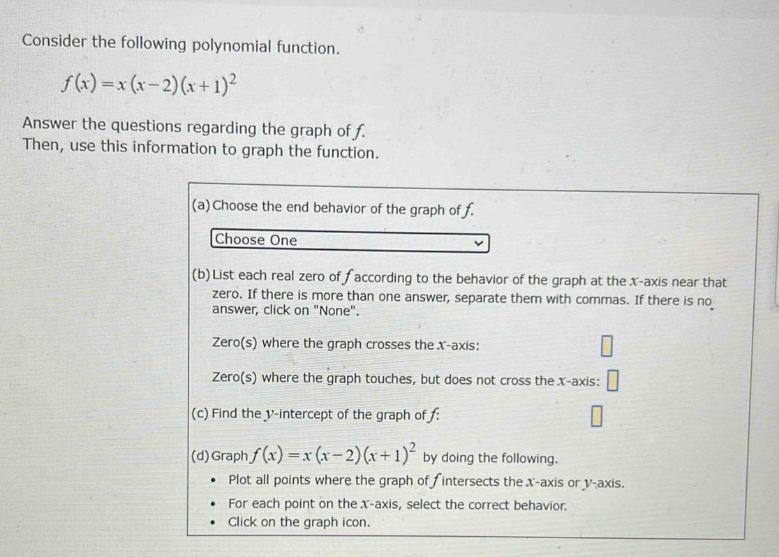 Consider the following polynomial function.
f(x)=x(x-2)(x+1)^2
Answer the questions regarding the graph of f. 
Then, use this information to graph the function. 
(a)Choose the end behavior of the graph of f. 
Choose One 
(b)List each real zero of faccording to the behavior of the graph at the x-axis near that 
zero. If there is more than one answer, separate them with commas. If there is no 
answer, click on "None". 
Zero(s) where the graph crosses the x-axis: 
Zero(s) where the graph touches, but does not cross the x-axis: 
(c) Find the v -intercept of the graph of f : 
(d)Graph f(x)=x(x-2)(x+1)^2 by doing the following. 
Plot all points where the graph of f intersects the x-axis or y-axis. 
For each point on the X-axis, select the correct behavior. 
Click on the graph icon.