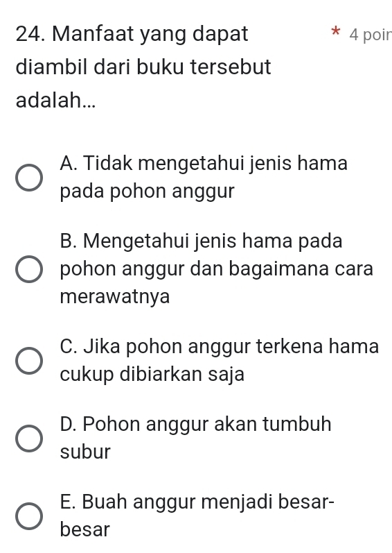 Manfaat yang dapat 4 poir
diambil dari buku tersebut
adalah...
A. Tidak mengetahui jenis hama
pada pohon anggur
B. Mengetahui jenis hama pada
pohon anggur dan bagaimana cara
merawatnya
C. Jika pohon anggur terkena hama
cukup dibiarkan saja
D. Pohon anggur akan tumbuh
subur
E. Buah anggur menjadi besar-
besar