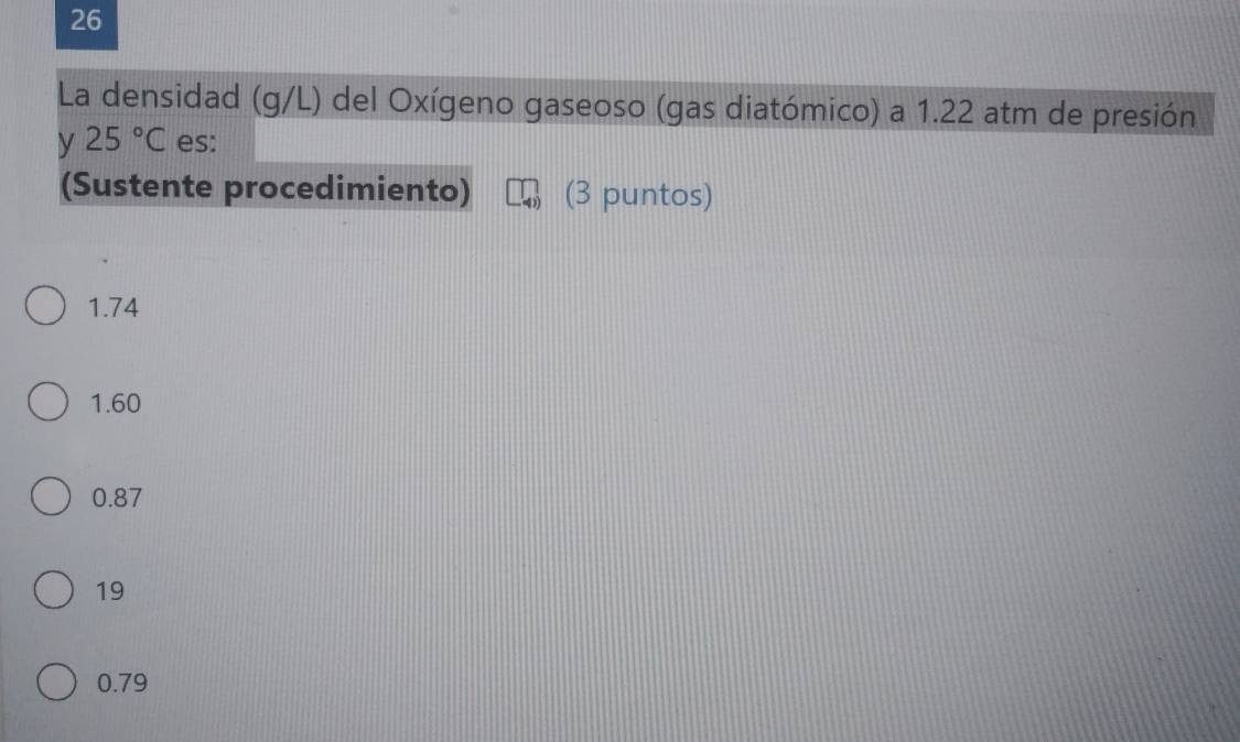 La densidad (g/L) del Oxígeno gaseoso (gas diatómico) a 1.22 atm de presión
y 25°C es:
(Sustente procedimiento) (3 puntos)
1.74
1.60
0.87
19
0.79