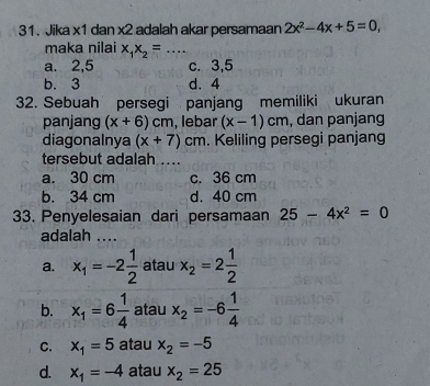 Jika x1 dan x2 adalah akar persamaan 2x^2-4x+5=0, 
maka nilai x_1x_2= _
a. 2, 5 c. 3, 5
b. 3 d. 4
32. Sebuah persegi panjang memiliki ukuran
panjang (x+6)cm , lebar (x-1)cm , dan panjang
diagonalnya (x+7)cm. Keliling persegi panjang
tersebut adalah ....
a. 30 cm c. 36 cm
b. 34 cm d. 40 cm
33. Penyelesaian dari persamaan 25-4x^2=0
adalah ....
a. x_1=-2 1/2  atau x_2=2 1/2 
b. x_1=6 1/4  atau x_2=-6 1/4 
C. x_1=5 atau x_2=-5
d. x_1=-4 atau x_2=25