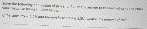 Solve the following application of percent. Round the answer to the nearest cent and enter 
your response inside the box below. 
If the sales tax is 5.5% and the purchase price is $191, what is the amount of tax?