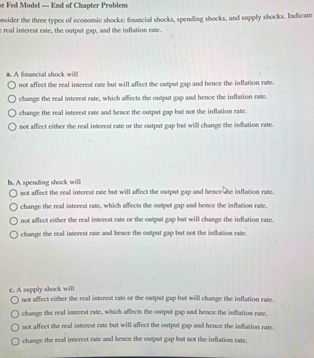 Fed Model — End of Chapter Problem
onsider the three types of economic shocks: financial shocks, spending shocks, and supply shocks. Indicate
e real interest rate, the output gap, and the inflation rate.
a. A financial shock will
not affect the real interest rate but will affect the output gap and hence the inflation rate.
change the real interest rate, which affects the output gap and hence the inflation rate.
change the real interest rate and hence the output gap but not the inflation rate.
not affect either the real interest rate or the output gap but will change the inflation rate.
b. A spending shock will
not affect the real interest rate but will affect the output gap and hence he inflation rate.
change the real interest rate, which affects the output gap and hence the inflation rate.
not affect either the real interest rate or the output gap but will change the inflation rate.
change the real interest rate and hence the output gap but not the inflation rate.
c. A supply shock will
not affect either the real interest rate or the output gap but will change the inflation rate.
change the real interest rate, which affects the output gap and hence the inflation rate.
not affect the real interest rate but will affect the output gap and hence the inflation rate.
change the real interest rate and hence the output gap but not the inflation rate.