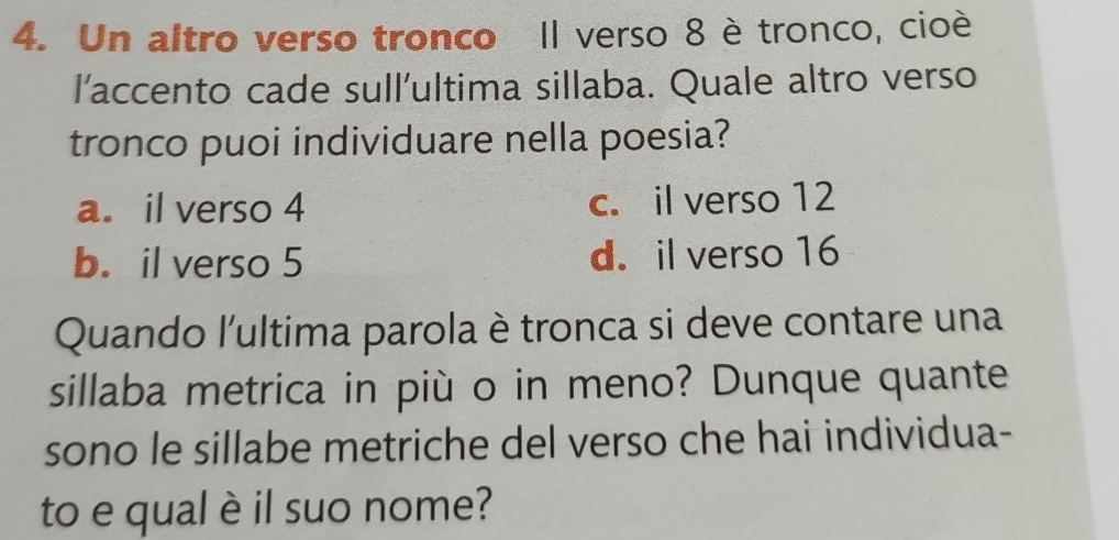 Un altro verso tronco Il verso 8 è tronco, cioè
l’accento cade sull'ultima sillaba. Quale altro verso
tronco puoi individuare nella poesia?
a. il verso 4 c. il verso 12
b. il verso 5 d. il verso 16
Quando l'ultima parola è tronca si deve contare una
sillaba metrica in più o in meno? Dunque quante
sono le sillabe metriche del verso che hai individua-
to e qual è il suo nome?