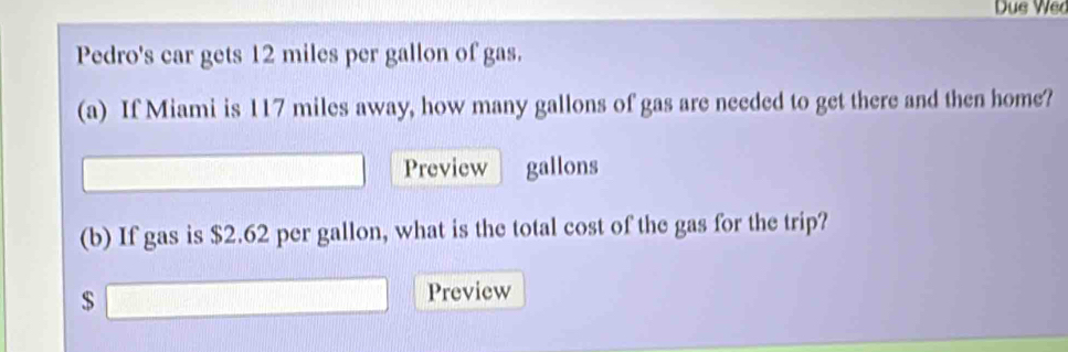 Due Wed 
Pedro's car gets 12 miles per gallon of gas. 
(a) If Miami is 117 miles away, how many gallons of gas are needed to get there and then home? 
overline  Preview gallons 
(b) If gas is $2.62 per gallon, what is the total cost of the gas for the trip?
$ □ Preview