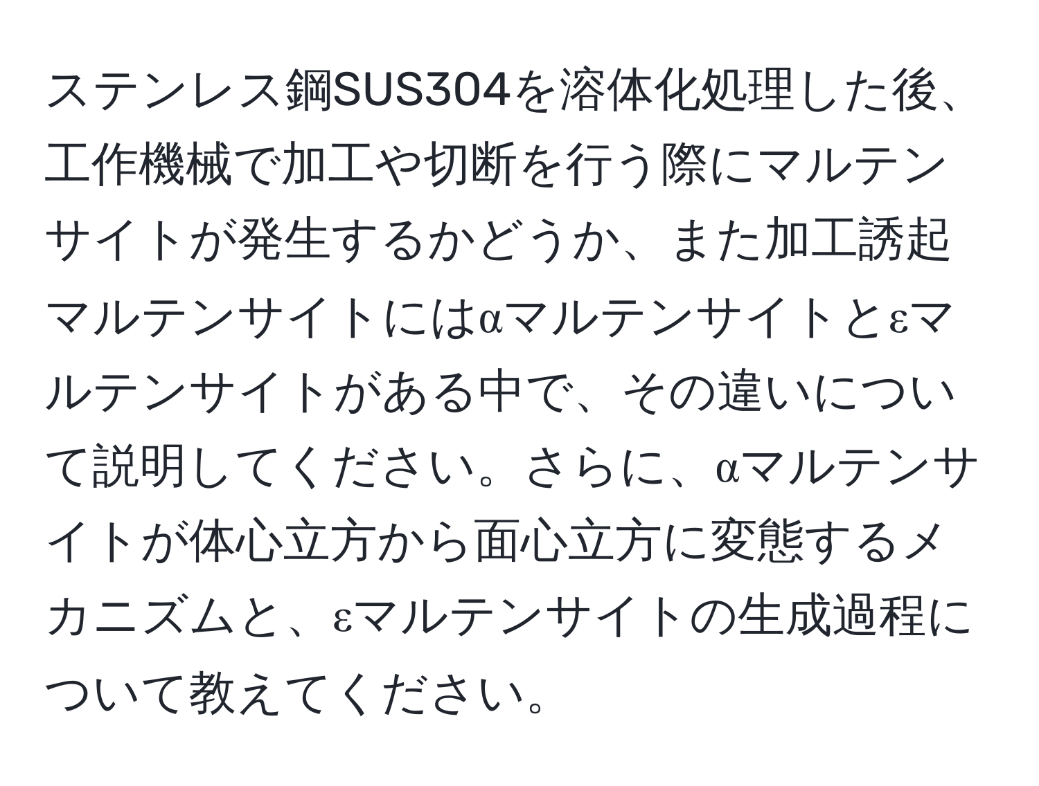 ステンレス鋼SUS304を溶体化処理した後、工作機械で加工や切断を行う際にマルテンサイトが発生するかどうか、また加工誘起マルテンサイトにはαマルテンサイトとεマルテンサイトがある中で、その違いについて説明してください。さらに、αマルテンサイトが体心立方から面心立方に変態するメカニズムと、εマルテンサイトの生成過程について教えてください。