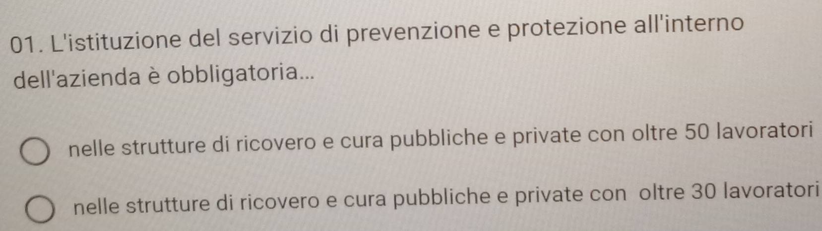 L'istituzione del servizio di prevenzione e protezione all'interno
dell'azienda è obbligatoria...
nelle strutture di ricovero e cura pubbliche e private con oltre 50 lavoratori
nelle strutture di ricovero e cura pubbliche e private con oltre 30 lavoratori