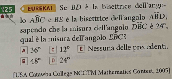 125 EUREKA! Se BD è la bisettrice dell'ango-
lo Awidehat BC e BE è la bisettrice dell'angolo Awidehat BD, 
sapendo che la misura dell’angolo Dwidehat BC è 24°, 
qual è la misura dell'angolo widehat EBC
A 36° C 12° € Nessuna delle precedenti.
B 48° D 24°
[USA Catawba College NCCTM Mathematics Contest, 2005]