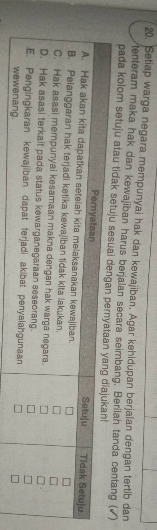 Setiap warga negara mempunyai hak dan kewajiban. Agar kehidupan berjalan dengan tertib dan 
tenteram maka hak dan kewajiban harus berjalan secara seimbang. Berilah tanda centang (✓) 
pada kolom setuju atau tidak setu