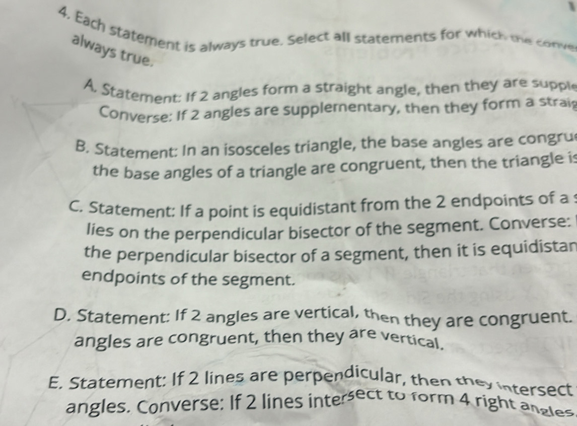 4, Each statement is always true. Select all statements for which me conve
always true.
A, Statement: If 2 angles form a straight angle, then they are supple
Converse: If 2 angles are supplementary, then they form a strai
B. Statement: In an isosceles triangle, the base angles are congru
the base angles of a triangle are congruent, then the triangle is
C. Statement: If a point is equidistant from the 2 endpoints of a 
lies on the perpendicular bisector of the segment. Converse:
the perpendicular bisector of a segment, then it is equidistan
endpoints of the segment.
D. Statement: If 2 angles are vertical, then they are congruent.
angles are congruent, then they are vertical.
E. Statement: If 2 lines are perpendicular, then they intersect
angles. Converse: If 2 lines intersect to form 4 right angles