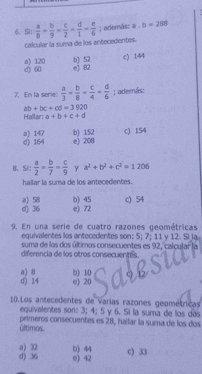 Si：  a/8 = b/9 = c/2 = d/1 = e/6 ; además: a. b=288
calcular la suma de los antecedentes.
a) 120 b) 52 c) 144
d) 60 e) 82
7. En la serie:  a/3 = b/8 = c/4 = d/6 ; además:
ab+bc+cd=3920
Hallar: a+b+c+d
a) 147 b) 152 c) 154
d) 164 e) 208
8. Si:  a/2 = b/7 = c/9  y a^2+b^2+c^2=1206
hallar la suma de los antecedentes.
a) 58 b) 45 c) 54
d) 36 e) 72
9. En una serie de cuatro razones geométricas
equivalentes los antecedentes son: 5; 7; 11 y 12. Si la
suma de los dos últimos consecuentes es 92, calcular
diferencia de los otros consecuentes.
a) 8 b) 10
d) 14 e) 20
10.Los antecedentes de Varias razones geométricas
equivalentes son: 3; 4; 5 y 6. Si la suma de los dos
primeros consecuentes es 28, hallar la suma de los dos
últimos,
a) 32 b) 44 c) 33
d) 36 e) 42