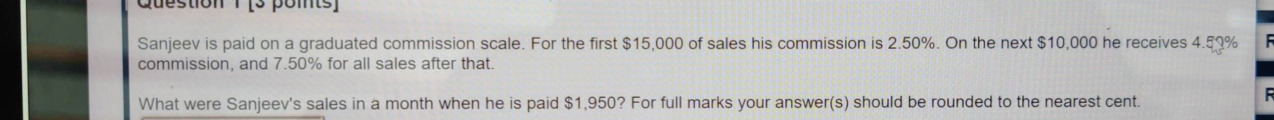 Sanjeev is paid on a graduated commission scale. For the first $15,000 of sales his commission is 2.50%. On the next $10,000 he receives 4.59%
commission, and 7.50% for all sales after that. 
What were Sanjeev's sales in a month when he is paid $1,950? For full marks your answer(s) should be rounded to the nearest cent.