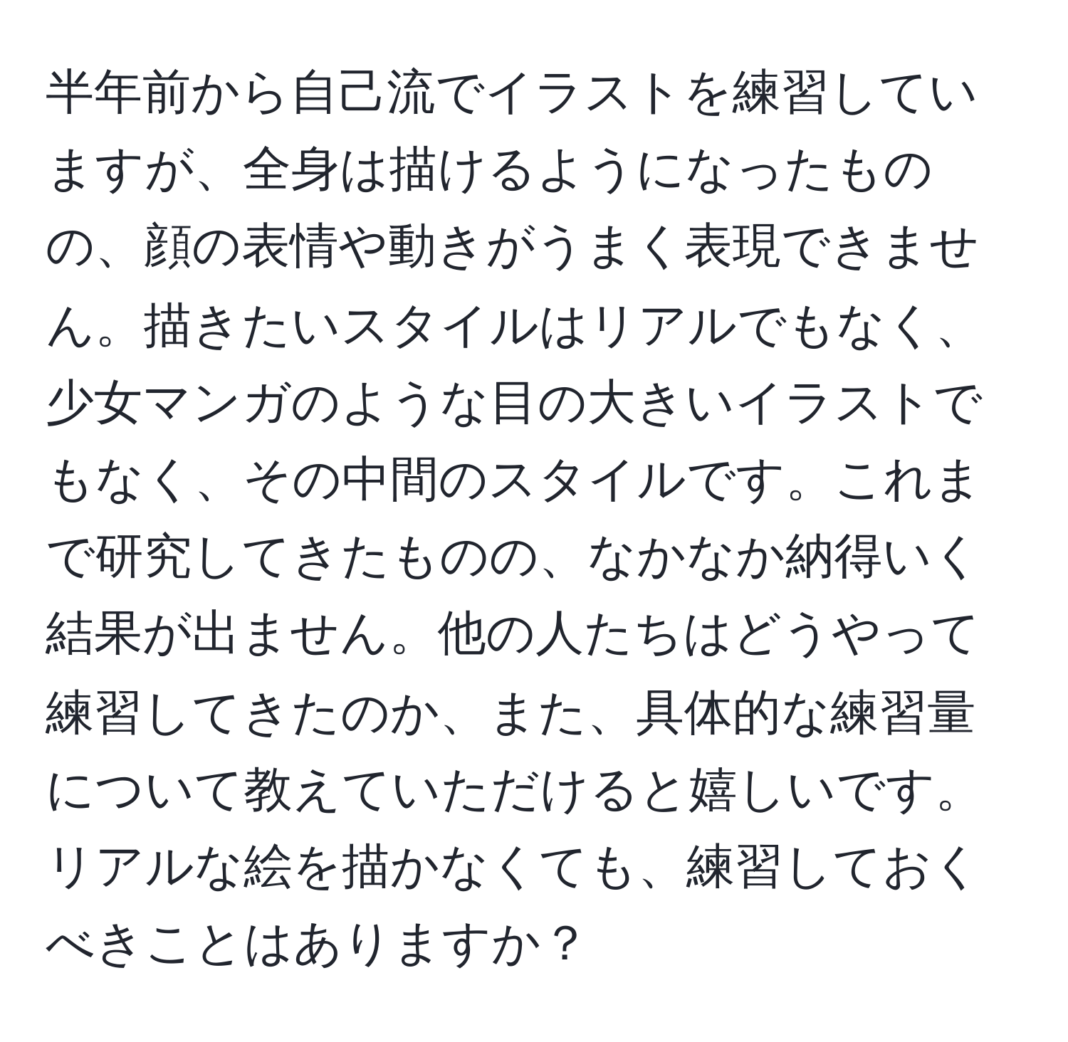 半年前から自己流でイラストを練習していますが、全身は描けるようになったものの、顔の表情や動きがうまく表現できません。描きたいスタイルはリアルでもなく、少女マンガのような目の大きいイラストでもなく、その中間のスタイルです。これまで研究してきたものの、なかなか納得いく結果が出ません。他の人たちはどうやって練習してきたのか、また、具体的な練習量について教えていただけると嬉しいです。リアルな絵を描かなくても、練習しておくべきことはありますか？