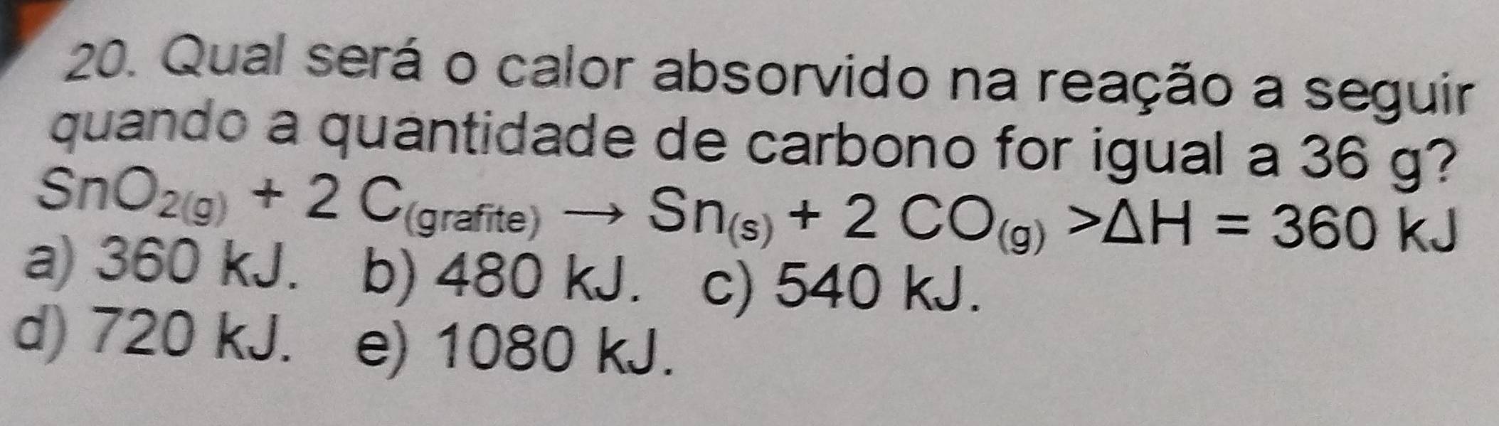 Qual será o calor absorvido na reação a seguir
quando a quantidade de carbono for igual a 36 g?
SnO_2(g)+2C_(grafite)to Sn_(s)+2CO_(g)>△ H=360 k
a) 360 kJ. b) 480 kJ. c) 540 kJ.
d) 720 kJ. e) 1080 kJ.