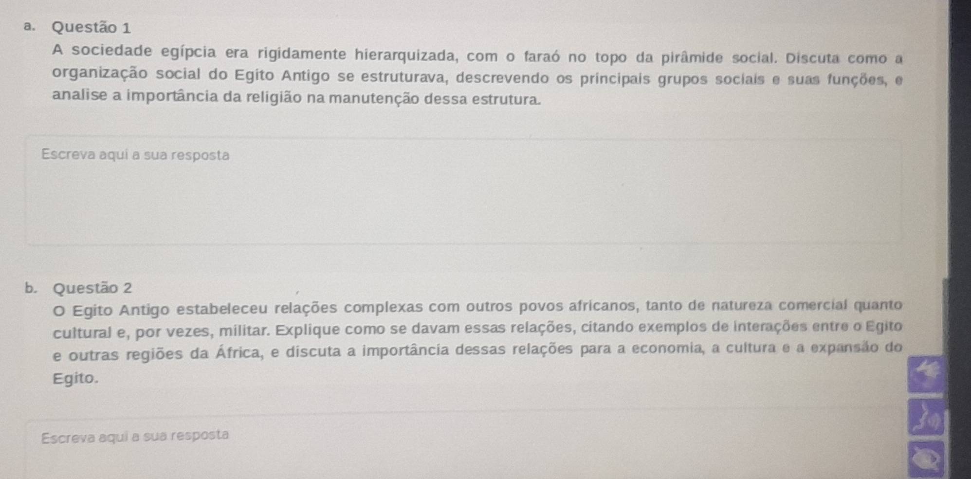 A sociedade egípcia era rigidamente hierarquizada, com o faraó no topo da pirâmide social. Discuta como a 
organização social do Egito Antigo se estruturava, descrevendo os principais grupos sociais e suas funções, e 
analise a importância da religião na manutenção dessa estrutura. 
Escreva aqui a sua resposta 
b. Questão 2 
O Egito Antigo estabeleceu relações complexas com outros povos africanos, tanto de natureza comercial quanto 
cultural e, por vezes, militar. Explique como se davam essas relações, citando exemplos de interações entre o Egito 
e outras regiões da África, e discuta a importância dessas relações para a economia, a cultura e a expansão do 
Egito. 
Escreva aqui a sua resposta