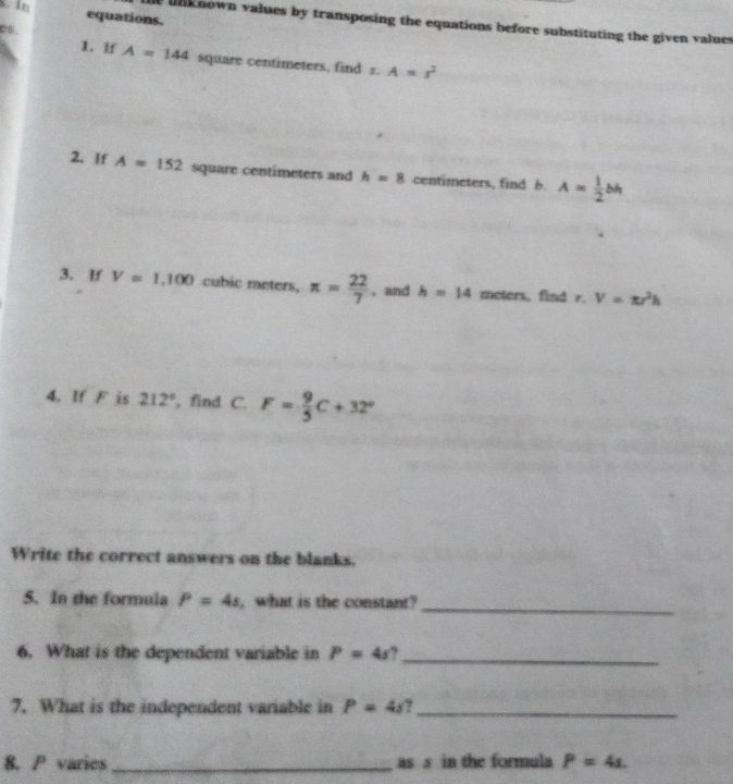 In equations. 
unk nown values by transposing the equations before substituting the given values 
C8. 
1. If A=144 square centimeters, find s.A=s^2
2. If A=152 square centimeters and h=8 centimeters, find b. A= 1/2 bh
3. If V=1,100 cubic meters, π = 22/7 . and h=14 meters, find r. V=π r^2h
4. If F is 212° , find C. F= 9/5 C+32°
Write the correct answers on the blanks. 
5. In the formula P=4s , what is the constant? 
_ 
6. What is the dependent variable in P=4s _ 
7. What is the independent variable in P=4s 7_ 
8. / varies _as s in the formula P=4s.