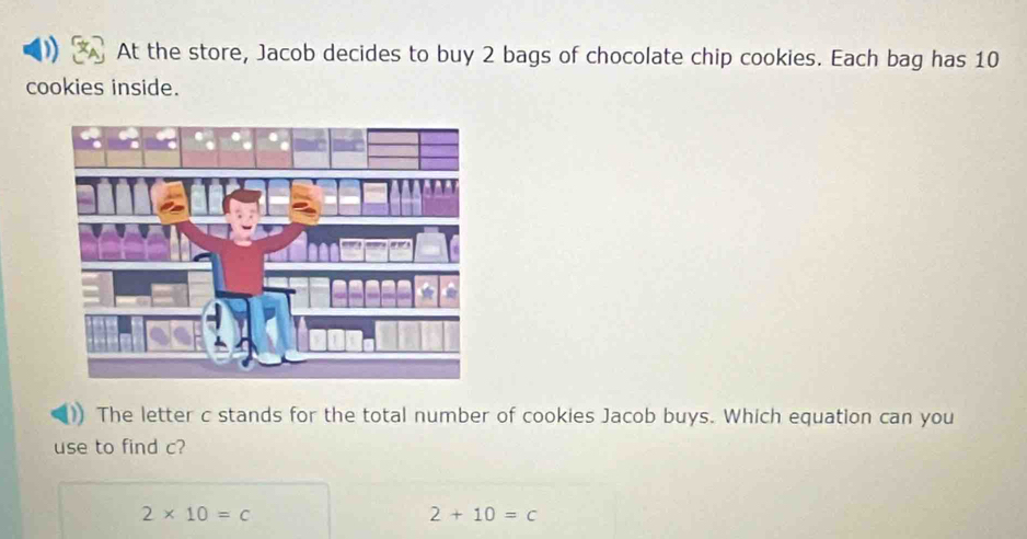 At the store, Jacob decides to buy 2 bags of chocolate chip cookies. Each bag has 10
cookies inside.
The letter c stands for the total number of cookies Jacob buys. Which equation can you
use to find c?
2* 10=c
2+10=c