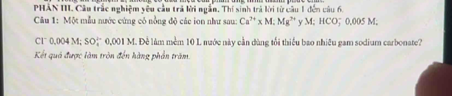 PHAN III. Câu trắc nghiệm yêu cầu trã lời ngắn. Thí sinh trả lời từ câu 1 đến câu 6. 
Câu 1: Một mẫu nước cứng cỏ nồng độ các ion như sau: Ca^(2+)* M; Mg^(2+) y M; HCO5 0,005 M; 
C1ˉ 0,004 M; SO_4^2 0, 0011 M. Đề làm mềm 10 L nước này cần dùng tối thiều bao nhiêu gam sodium carbonate? 
Kết quả được làm tròn đến hàng phần trăm.