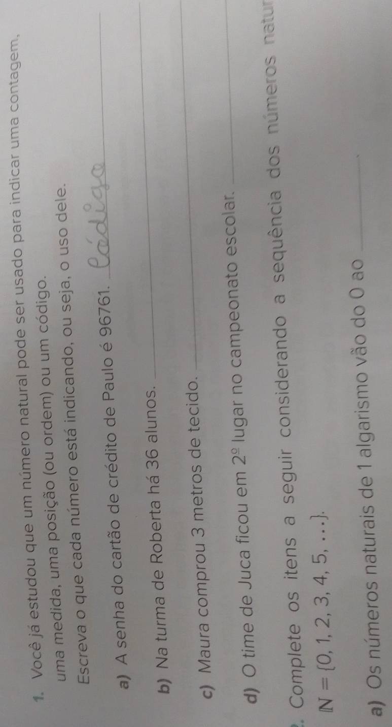 Você já estudou que um número natural pode ser usado para indicar uma contagem, 
uma medida, uma posição (ou ordem) ou um código. 
_ 
Escreva o que cada número está indicando, ou seja, o uso dele. 
_ 
a) A senha do cartão de crédito de Paulo é 96761. 
b) Na turma de Roberta há 36 alunos. 
c) Maura comprou 3 metros de tecido. 
_ 
d) O time de Juca ficou em 2^(_ circ) lugar no campeonato escolar. 
_ 
2. Complete os itens a seguir considerando a sequência dos números natur
N= 0,1,2,3,4,5,.... 
a) Os números naturais de 1 algarismo vão do 0 ao_