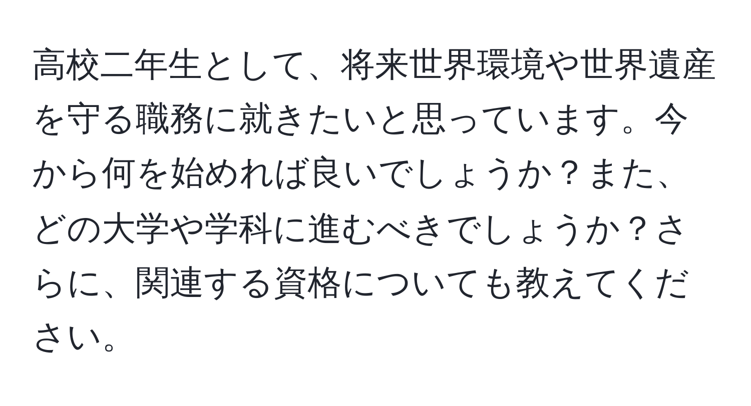 高校二年生として、将来世界環境や世界遺産を守る職務に就きたいと思っています。今から何を始めれば良いでしょうか？また、どの大学や学科に進むべきでしょうか？さらに、関連する資格についても教えてください。