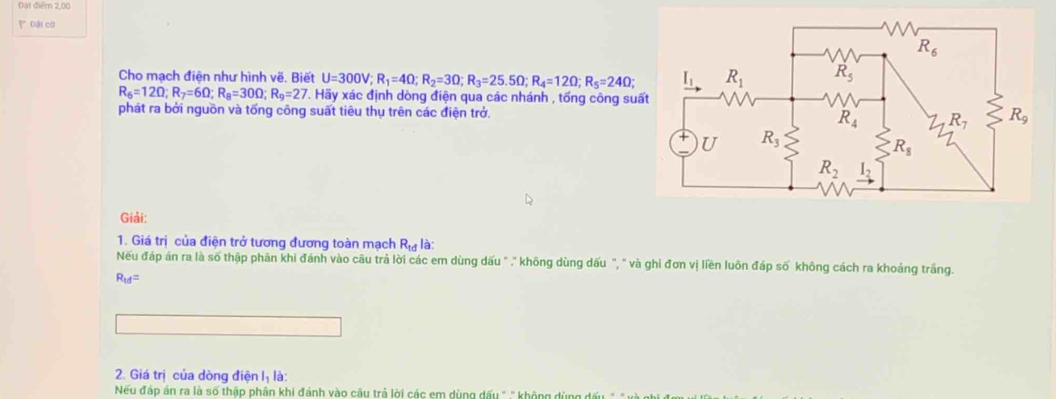 Đạt điểm 2,00
Dài cờ
Cho mạch điện như hình vẽ. Biết U=300V;R_1=4Omega ;R_2=3Omega ;R_3=25.5Omega ;R_4=12Omega ;R_5=24Omega ;
R_6=12Omega ;R_7=6Omega ;R_8=30Omega ;R_9=27. Hãy xác định dòng điện qua các nhánh , tống công su
phát ra bởi nguồn và tống công suất tiêu thụ trên các điện trở.
Giải:
1. Giá trị của điện trở tương đương toàn mạch R_td là:
Nếu đáp án ra là số thập phân khi đánh vào câu trả lời các em dùng dấu " ." không dùng dấu ", " và ghi đơn vị liền luôn đáp số không cách ra khoảng trắng.
R_td=
2. Giá trị của dòng điện l_1 là:
Neu đáp án ra là số thập phân khi đánh vào câu trả lời các em dùng dấu " .'' không dùng đấu -