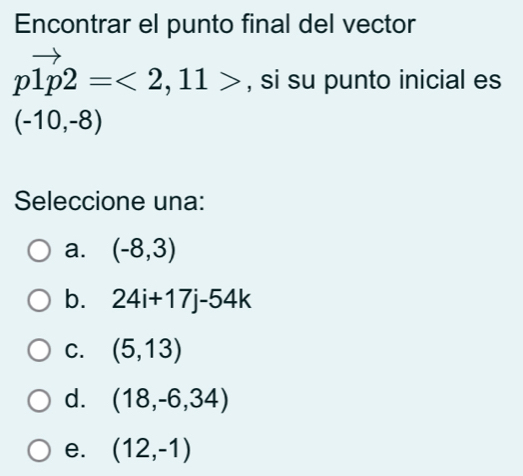 Encontrar el punto final del vector
pvector 1p2=<2,11> , si su punto inicial es
(-10,-8)
Seleccione una:
a. (-8,3)
b. 24i+17j-54k
C. (5,13)
d. (18,-6,34)
e. (12,-1)