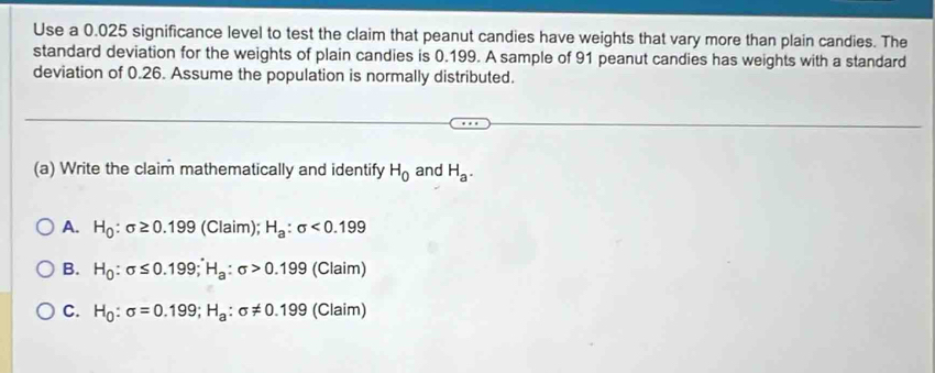 Use a 0.025 significance level to test the claim that peanut candies have weights that vary more than plain candies. The
standard deviation for the weights of plain candies is 0.199. A sample of 91 peanut candies has weights with a standard
deviation of 0.26. Assume the population is normally distributed.
(a) Write the claim mathematically and identify H_0 and H_a.
A. H_0:sigma ≥ 0.199(Claim); H_a:sigma <0.199
B. H_0:sigma ≤ 0.199; H_a:sigma >0.199 (Claim)
C. H_0:sigma =0.199; H_a:sigma != 0.199 (Claim)