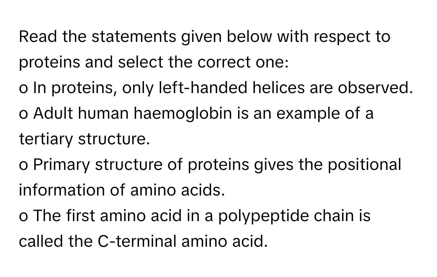 Read the statements given below with respect to proteins and select the correct one:
o In proteins, only left-handed helices are observed.
o Adult human haemoglobin is an example of a tertiary structure.
o Primary structure of proteins gives the positional information of amino acids.
o The first amino acid in a polypeptide chain is called the C-terminal amino acid.