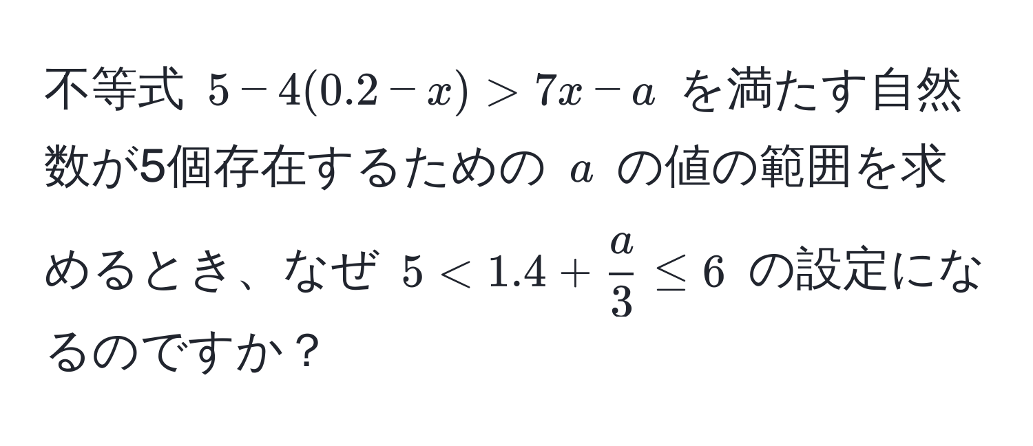 不等式 $5 - 4(0.2 - x) > 7x - a$ を満たす自然数が5個存在するための $a$ の値の範囲を求めるとき、なぜ $5 < 1.4 +  a/3  ≤ 6$ の設定になるのですか？